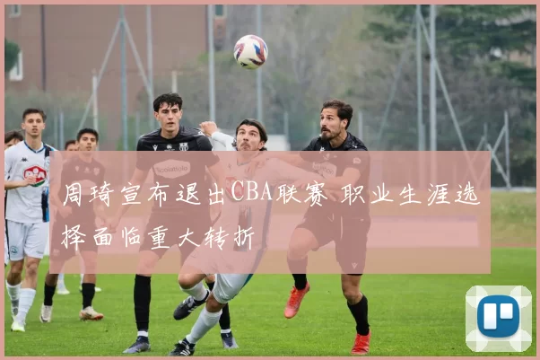 周琦宣布退出CBA联赛 职业生涯选择面临重大转折