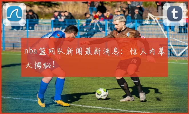 nba篮网队新闻最新消息：惊人内幕大揭秘！