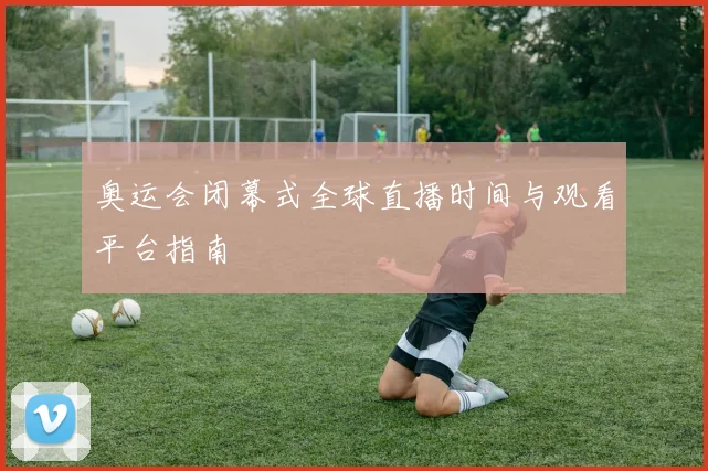 奥运会闭幕式全球直播时间与观看平台指南
