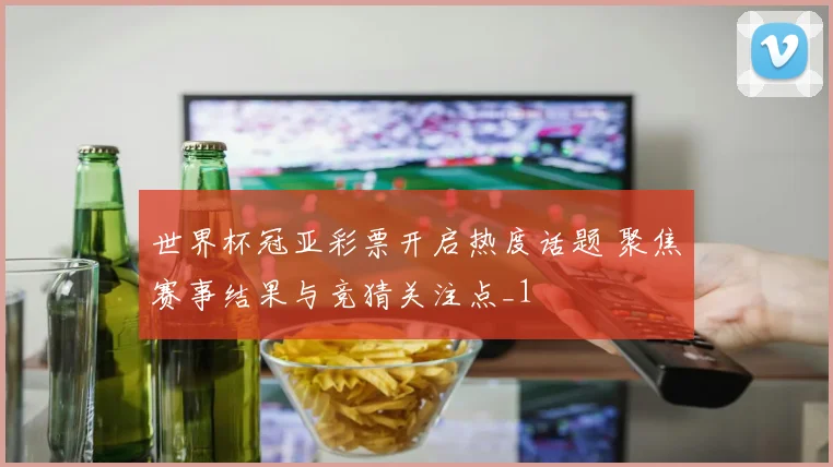 世界杯冠亚彩票开启热度话题 聚焦赛事结果与竞猜关注点_1