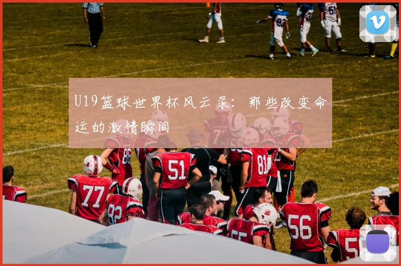 U19篮球世界杯风云录：那些改变命运的激情瞬间