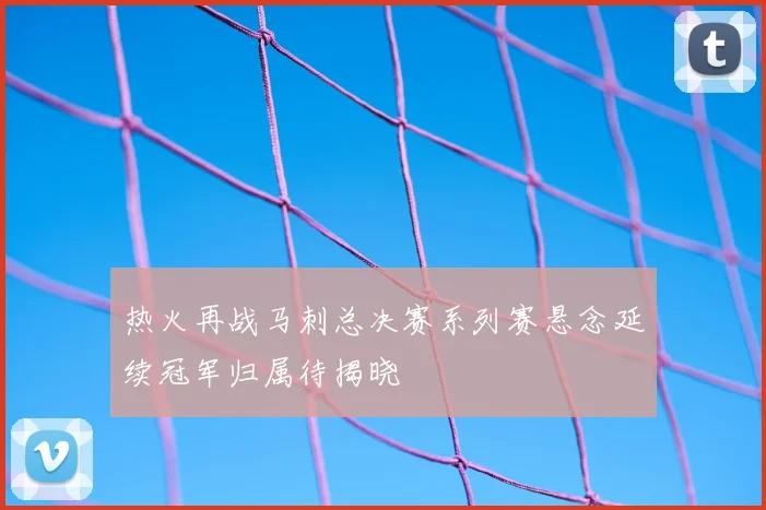 热火再战马刺总决赛系列赛悬念延续冠军归属待揭晓