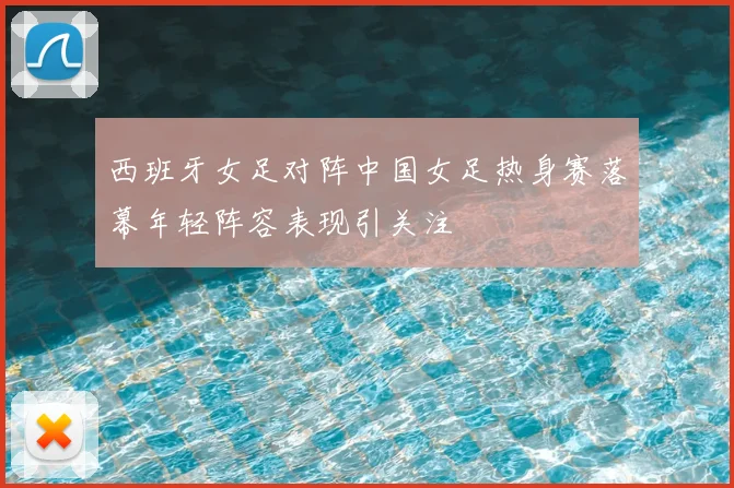 西班牙女足对阵中国女足热身赛落幕年轻阵容表现引关注