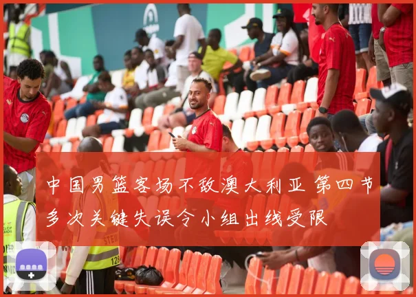 中国男篮客场不敌澳大利亚 第四节多次关键失误令小组出线受限