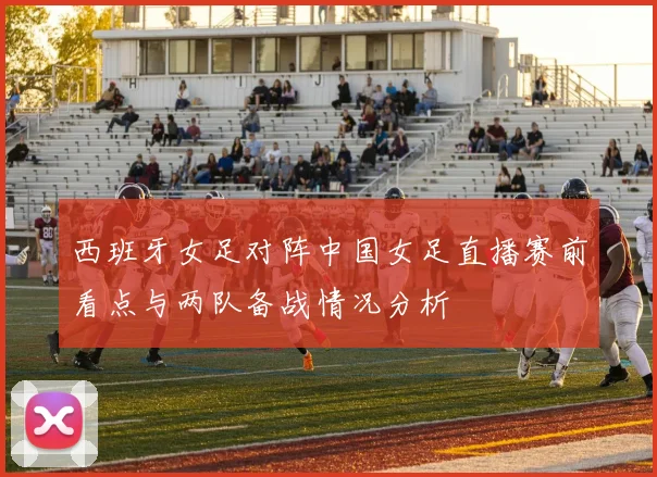 西班牙女足对阵中国女足直播赛前看点与两队备战情况分析