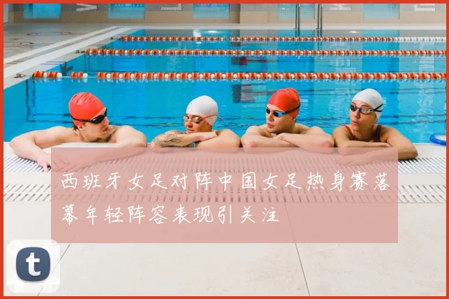 西班牙女足对阵中国女足热身赛落幕年轻阵容表现引关注