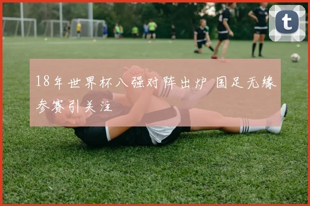 18年世界杯八强对阵出炉 国足无缘参赛引关注