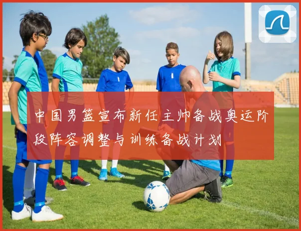 中国男篮宣布新任主帅备战奥运阶段阵容调整与训练备战计划