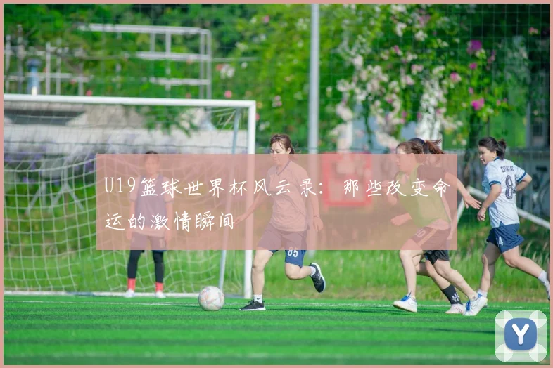 U19篮球世界杯风云录：那些改变命运的激情瞬间