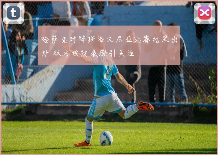 哈萨克对阵斯洛文尼亚比赛结果出炉 双方攻防表现引关注