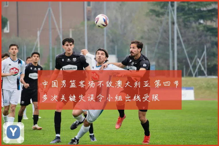 中国男篮客场不敌澳大利亚 第四节多次关键失误令小组出线受限